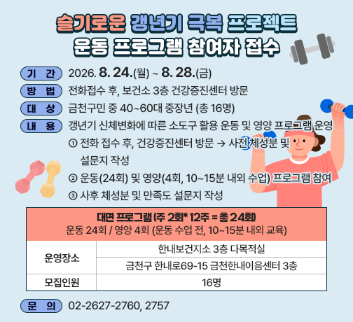 □ 기  간 : 2026. 8. 24.(월) ~ 8.28.(금)
□ 방  법 : 전화접수 후, 보건소 3층 건강증진센터 방문
□ 대  상 : 금천구민 중 40~60대 중장년 (총 16명)
□ 내  용 : 갱년기 신체변화에 따른 소도구 활용 운동 및 영양 프로그램 운영
   ① 전화 접수 후, 건강증진센터 방문 → 사전 체성분 및 설문지 작성
   ② 운동(24회) 및 영양(4회, 10~15분 내외 수업) 프로그램 참여 
   ③ 사후 체성분 및 만족도 설문지 작성

대면 프로그램 (주 2회* 12주 = 총 24회)
운동 24회 / 영양 4회 (운동 수업 전, 10~15분 내외 교육)
운영장소
한내보건지소 3층 다목적실
금천구 한내로69-15 금천한내이음센터 3층
모집인원
16명

□ 문의 : 02-2627-2760, 2757