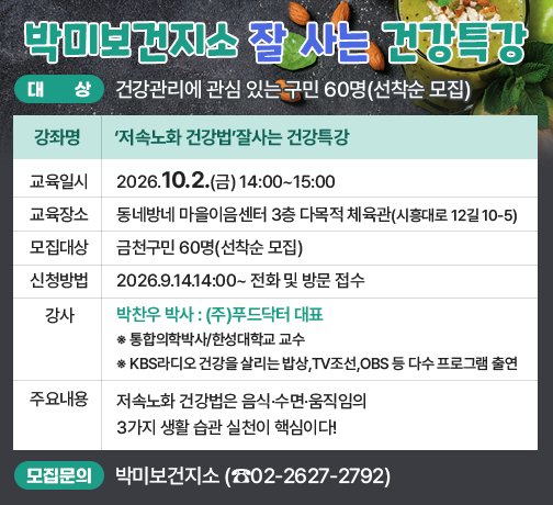 ◆ 대상자 모집 안내 ◆ 
○ 대    상 : 건강관리에 관심 있는 구민 60명(선착순 모집)
○ 강좌 개요

강좌명
‘저속노화 건강법’잘사는 건강특강
교육일시
2026.10.2.(금) 14:00~15:00
교육장소
동네방네 마을이음센터 
3층 다목적 체육관(시흥대로 12길 10-5)
모집대상
금천구민 60명(선착순 모집)
신청방법
2026.9.14.14:00~ 전화 및 방문 접수
강사
박찬우 박사 : (주)푸드닥터 대표
※ 통합의학박사/한성대학교 교수
※ KBS라디오 건강을 살리는 밥상,TV조선,OBS 등 다수 프로그램 출연
주요
내용
저속노화 건강법은 음식·수면·움직임의 3가지 생활 습관 실천이 핵심이다!

○ 모집 문의 : 박미보건지소 담당 한미영(☎02-2627-2792)