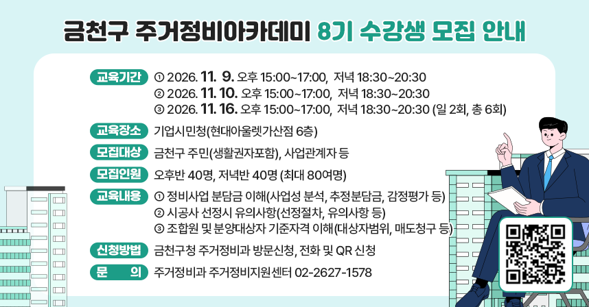 ○ 교육기간 
 2026. 11.  9. 오후 15:00~17:00,  저녁 18:30~20:30
 2026. 11. 10. 오후 15:00~17:00,  저녁 18:30~20:30
 2026. 11. 16. 오후 15:00~17:00,  저녁 18:30~20:30 (일 2회, 총 6회)
○ 교육장소: 기업시민청(현대아울렛가산점 6층)
○ 모집대상: 금천구 주민(생활권자포함), 사업관계자 등
○ 모집인원: 오후반 40명, 저녁반 40명 (최대 80여명)
○ 교육내용: 정비사업 분담금 이해(사업성 분석, 추정분담금, 감정평가 등)
              시공사 선정시 유의사항(선정절차, 유의사항 등)
              조합원 및 분양대상자 기준자격 이해(대상자범위, 매도청구 등)  
○ 신청방법: 금천구청 주거정비과 방문신청, 전화 및 QR 신청