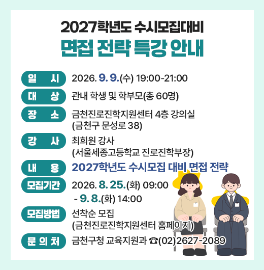 □ 행사개요
    ○ 일    시 : 2026. 9. 9.(수) 19:00-21:00
    ○ 대    상 : 관내 학생 및 학부모(총 60명)
    ○ 장    소 : 금천진로진학지원센터 4층 강의실(금천구 문성로 38)
    ○ 강    사 : 최희원 강사(서울세종고등학교 진로진학부장)
    ○ 내    용 : 2027학년도 수시모집 대비 면접 전략
  □ 모집안내
    ○ 모집기간 : 2026. 8. 25.(화) 09:00 - 9. 8.(화) 14:00
    ○ 모집방법 : 선착순 모집(금천진로진학지원센터 홈페이지)
  □ 문 의 처 : 금천구청 교육지원과 ☎(02)2627-2089