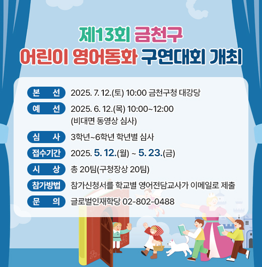 ○ 본    선 : 2025.7.12.(토) 10:00 금천구청 대강당
  ○ 예    선 : 2025.6.12.(목) 10:00~12:00(비대면 동영상 심사)
  ○ 심    사 : 3학년~6학년 학년별 심사
  ○ 접수기간 : 2025.5.12.(월) ~ 5.23.(금)
  ○ 시    상 : 총 20팀(구청장상 20팀)
  ○ 참가방법 : 참가신청서를 학교별 영어전담교사가 이메일로 제출
  ○ 문    의 : 글로벌인재학당 02-802-0488