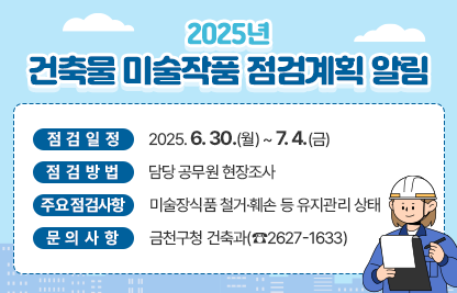 2025년 건축물 미술작품 점검계획 알림
    • 점검일정 : 2025. 6. 30.(월) ~ 7. 4.(금)
    • 점검방법 : 담당 공무원 현장조사
    • 주요 점검사항 :　미술장식품 철거·훼손 등 유지관리 상태 
    • 문의사항 : 금천구청 건축과(☎2627-1633)