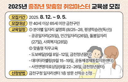 □ 2025년 중장년 맞춤형 취업마스터 교육생 모집
   - 모집기간 : 2025. 8. 12. ~ 9. 5.
   - 모집대상 : 만 40세 이상 65세 미만 금천구민
   - 교육일정
    ① 분야별 일자리 설명회(8/25~28, 평생학습관(독산)) 
     - 공공일자리(25일), 민간일자리(26일), 돌봄일자리(27일), 사회복지(28일)
    ② 맞춤형 직무교육
     - 도보배달(9월 8일~12일, 금천청년꿈터)
     - 데이터라벨링(9월 15~19일, 공동체경제통합지원센터)
     - 사전연명의료상담(9월 22~26일, 금천청년꿈터)
    - 신청방법 : 금천구청 일자리센터 1층 방문 선착순 신청