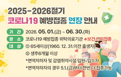 □ 기간 : 2026. 05. 1.(금) ~ 06. 30.(화)
□ 장소 : 코로나19 예방접종 위탁의료기관 ※보건소 미접종
□ 대상 
  - 65세이상(1960.12.31.이전 출생자) 
  - 생후6개월 이상 *면역저하자 및 감염취약시설 입원•입소자
    *면역저하자의 경우 5.1.(금)부터 한번 더 접종가능