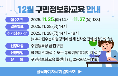 12월 구민 정보화교육 안내
  ○ 접수기간: 2025. 11. 25.(화) 14시 ~ 11. 27.(목) 18시
  ○ 결과발표: 2025. 11. 28.(금) 14시
  ○ 추가접수기간: 2025. 11. 28.(금) 14시 ~ 18시※ 추가접수는 미달강좌에 한해 선착순 전화 신청만 가능
  ○ 신청대상: 주민등록상 금천구민
  ○ 신청방법: 콜센터 전화접수 또는 통합예약 홈페이지 접수
  ○ 개설과정

장소
요일
교육시간
교육
수준
과정
번호
과정명
모집
인원
제1
강의실
월/수
(20시간)
1교시
09:30~12:00
활용
1
스마트폰 활용
16명
2교시
13:00~15:30
기초
2
★인터넷 기초(엣지)
3교시
15:30~18:00
기초
3
★엑셀기초(2016)
제2
강의실
화/목
(20시간)
1교시
09:30~12:00
심화
4
AI로 영상 콘텐츠 제작하기
10명
2교시
13:00~15:30
심화
5
1인 미디어 방송 & 영상제작
3교시
15:30~18:00
심화
6
포토스케이프로 사진편집 배우기

  ○ 관련문의: 구민정보화교육 콜센터(02-2627-1119) 
클릭하여 자세히 알아보기 ▶