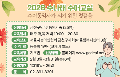 ■ 2026 수나래 수어교실(수어통역사가 되기 위한 첫걸음)
- 신청대상 : 금천구민 및 농인가족
- 교육일시 : 매주 화,목 저녁 19:00 ~ 20:30
- 수강인원 : 25명
- 교육장소 : 서울시농아인협회 금천구지회(어울림복지센터 3층)
- 수 강 료 : 등록비 1만원(교재비 별도)
- 교육과정 : 기초반
- 신청방법 : 홈페이지 www.gcdeaf..net
- 교육기간 : 2월 3일~3월31일(총16회)
- 신청기간 : 1월19일~ 26일
- 문    의 : 02-891-8301