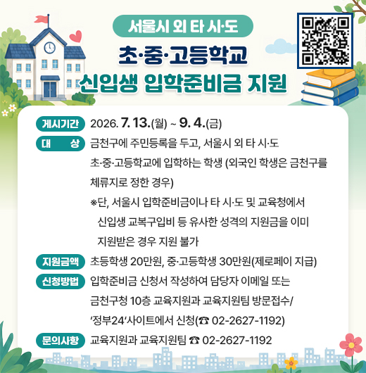 ◆  2026년 서울시 외 타 시도 초·중·고등학교 입학준비금 지원 ◆

  ○ 게시기간: 2026. 7. 13.(월) ~ 9. 4.(금)  
  ○ 대    상
    - 금천구에 주민등록을 두고, 서울시 외 타 시·도 초·중·고등학교에 입학하는 학생 (외국인 학생은 금천구를 체류지로 정한 경우)
    - 단, 서울시 입학준비금이나 타 시·도 및 교육청에서 신입생 교복구입비 등 유사한 성격의 지원금을 이미 지원받은 경우 지원 불가
  ○ 지원금액: 초등학생 20만원, 중·고등학생 30만원(제로페이 지급)
  ○ 신청방법: 입학준비금 신청서 작성하여 담당자 이메일 또는 금천구청 10층 교육지원과 교육지원팀 방문접수/‘정부24‘사이트에서 신청(☎ 02-2627-1192)
  ○ 문의사항: 교육지원과 교육지원팀 ☎ 02-2627-1192