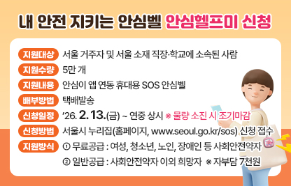 □ 사업개요
  ○ 지원대상 : 서울 거주자 및 서울 소재 직장·학교에 소속된 사람
  ○ 지원수량 : 5만 개
  ○ 지원내용 : 안심이 앱 연동 휴대용 SOS 안심벨
  ○ 배부방법 : 택배발송

 □ 신청·접수
  ○ 신청일정 : ’26. 2. 13.(금) ~ 연중 상시 ※ 물량 소진 시 조기마감
  ○ 신청방법 : 서울시 누리집(홈페이지, www.seoul.go.kr/sos) 신청 접수
  ○ 지원방식
    - 무료공급 : 여성, 청소년, 노인, 장애인 등 사회안전약자
    - 일반공급 : 사회안전약자 이외 희망자  ※ 자부담 7천원
