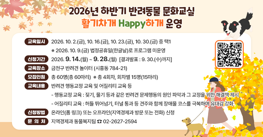 ◆ 제목 : 2026년 하반기 반려동물 문화교실(활기차개 Happy하개) 운영 ◆
  ○ 교육일시 : 2026. 10.2.(금), 10.16.(금), 10.23.(금), 10.30.(금) 중 택1
    ※ 2026. 10. 9.(금) 법정공휴일(한글날)로 프로그램 미운영
  ○ 신청기간 : 2026. 9. 14.(월) ~ 9. 28.(월)  [결과발표 : 9.30.(수)까지]
  ○ 교육장소 : 금천구 반려견 놀이터 (시흥동 784-21)
  ○ 모집인원 : 총 60명(총 60마리)  ※ 총 4회차, 회차별 15명(15마리)
  ○ 교육내용 : 반려견 행동교정 교육 및 어질리티 교육 등
    - 행동교정 교육 : 짖기, 물기 등과 같은 반려견 문제행동의 원인 파악과 그 교정을 위한 해결책 제시
    - 어질리티 교육 : 허들 뛰어넘기, 터널 통과 등 견주와 함께 장애물 코스를 극복하며 유대감 강화
  ○ 신청방법 : 온라인(폼 링크) 또는 오프라인(지역경제과 방문 또는 전화) 신청
  ○ 문 의 처 : 지역경제과 동물복지팀 ☎ 02-2627-2594