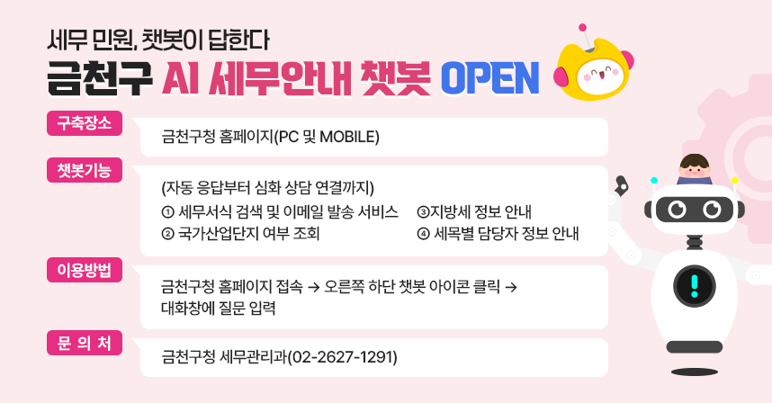 □ AI 세무안내 챗봇 개요
   ○ 구축장소: 금천구청 홈페이지(PC 및 MOBILE) 
 □ 챗봇 기능(자동 응답부터 심화 상담 연결까지)
   ○ 세무서식 검색 및 이메일 발송 서비스 
   ○ 국가산업단지 여부 조회
   ○ 지방세 정보 안내
   ○ 세목별 담당자 정보 안내
 □ 이용방법
   ① 금천구청 홈페이지 접속
   ② 오른쪽 하단 챗봇 아이콘 클릭
   ③ 대화창에 질문 입력 
 □ 문 의 처 : 금천구청 세무관리과(02-2627-1291)