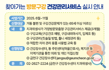 ☐ 사업기간 : 2025.6월~11월
 ☐ 신청대상 : 거동 불편 및 구강건강문제가 있는 65세 이상 어르신
 ☐ 내용 : 치과위생사가 가정을 방문하여 맞춤형 구강관리서비스 제공(3개월)
    • 구강교육(구강건조 예방, 구강내외마사지, 입체조 등)
    • 구강관리(칫솔질 방법, 틀니 세정관리 등)
    • 적합한 치아 관리 용품 사용법 교육 등
 ☐ 신청방법 
   • 건강장수센터, 동 주민센터(마을간호사), 복지관 등 지역기관을 통한       의뢰 및 개인 직접신청
   • 금천구 건강장수센터 jangsu@geumcheon.go.kr 신청 가능
 ☐ 문의  02-2627-2224 (금천구 건강장수센터 치과위생사)