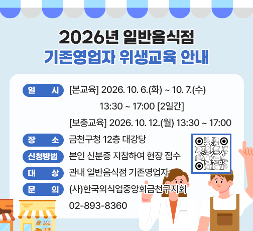 ○ 일    시 : [본교육] 2026. 10. 6.(화) ~ 10. 7.(수) 13:30 ~ 17:00 [2일간]
             [보충교육] 2026. 10. 12.(월) 13:30 ~ 17:00
○ 장    소 : 금천구청 12층 대강당
○ 신청방법 : 본인 신분증 지참하여 현장 접수
○ 대    상 : 관내 일반음식점 기존영업자
○ 문    의 : (사)한국외식업중앙회금천구지회 02-893-8360