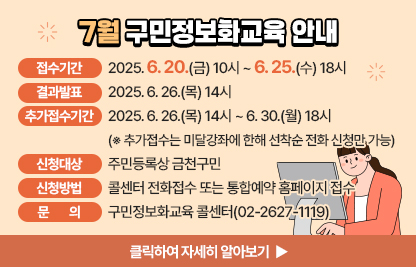 6월 구민 정보화교육 안내
  ○ 접수기간: 2025. 6. 20.(금) 10시 ~ 6. 25.(수) 18시
  ○ 결과발표: 2025. 6. 26.(목) 14시
  ○ 추가접수기간: 2025. 6. 26.(목) 14시 ~ 6. 30.(월) 18시※ 추가접수는 미달강좌에 한해 선착순 전화 신청만 가능
  ○ 신청대상: 주민등록상 금천구민
  ○ 신청방법: 콜센터 전화접수 또는 통합예약 홈페이지 접수
  ○ 개설과정

장소
요일
교육시간
교육
수준
과정
번호
과정명
모집
인원
제1
강의실
월/수
(20시간)
1교시
09:30~12:00
활용
1
「경진대회 대비반」
스마트폰으로 똑똑하게 정보검색하기
16명
2교시
13:00~15:30
기초
2
★엑셀 기초(2016)
3교시
15:30~18:00
기초
3
★스마트폰 기초
제2
강의실
화/목
(20시간)
1교시
09:30~12:00
심화
4
ChatGPT로 블로그&인스타그램 시작하기
10명
2교시
13:00~15:30
심화
5
1인미디어 방송 & 영상제작
화
(10시간)
3교시
15:30~18:00
활용
6
｢특강｣ 노트북을 활용한 컴퓨터활용(윈도우11)
목
(10시간)
3교시
15:30~18:00
활용
7
｢특강｣ 한글을 활용한 문서만들기

    ※ 7. 16.(수) 국민행복IT경진대회 예선 휴강 → 7. 25.(금) 보강
  ○ 관련문의: 구민정보화교육 콜센터(02-2627-1119) 
클릭하여 자세히 알아보기 ▶