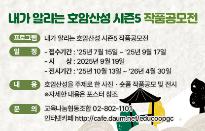 1) 프로그램 : 내가 알리는 호암산성 시즌5 작품공모전
2) 일    정
   - 접수기간 : ‵25년 7월 15일 ~ ‵25년 9월 17일
   - 시   상 : 2025년 9월 19일
   - 전시기간 :　‵25년 10월 13일 ~ ‵26년 4월 30일
3) 내    용 : 호암산성을 주제로 한 사진ㆍ숏폼 작품공모 및 전시
             ※자세한 내용은 포스터 참조
4) 문    의 : 교육나눔협동조합 02-802-1101 
              인터넷카페 http://cafe.daum.net/educoopgc