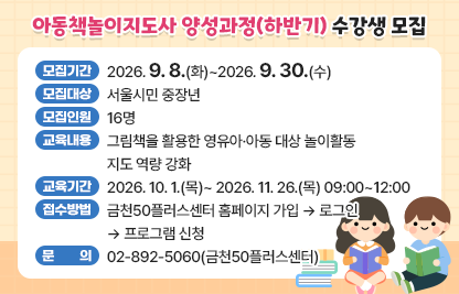 금천50플러스센터 ‘아동책놀이지도사 양성과정(하반기)’ 수강생 모집  
 • 모집기간 : 2026. 9. 8.(화)~2026. 9. 30.(수)
 • 모집대상 : 서울시민 중장년
 • 모집인원 : 16명 
 • 교육내용 : 그림책을 활용한 영유아·아동 대상 놀이활동 지도 역량 강화
 • 교육기간 : 2026. 10. 1.(목)~ 2026. 11. 26.(목) 09:00~12:00
 • 접수방법 : 금천50플러스센터 홈페이지 가입 → 로그인 → 프로그램 신청
 • 문    의 : 02-892-5060(금천50플러스센터)