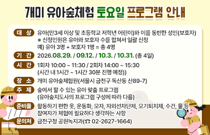 서울시 금천구 개미 유아숲체험원에서 토요일 유아숲 프로그램을 진행합니다

- 대  상 : 유아(만3세 이상 및 초등학교 저학년 어린이)와 이를 동반한 성인(보호자) ※ 신청인원은 유아와 보호자 수를 합쳐서 일괄 신청 예) 유아 3명 + 보호자 1명 = 총 4명
- 기  간 : 2026.08.29. / 09.12. / 10.3. / 10.31. (총 4일)
- 시  간 : 1회차 10:00 ~ 11:30 / 2회차 14:00 ~ 15:30 
           (시간 내 1시간 ~ 1시간 30분 진행 예정)
- 장  소 : 개미 유아숲체험원(서울시 금천구 독산동 산89-7)
- 주  제 : 숲에서 할 수 있는 유아 맞춤 프로그램 (유아숲지도사의 프로그램 구성에 따라 다름)
- 준비물 : 활동하기 편한 옷, 운동화, 모자, 자외선차단제, 모기퇴치제, 수건, 물 등 참여자가 체험에 필요하다 생각하는 사항
- 문의처 : 금천구청 공원녹지과(☎ 02-2627-1664)