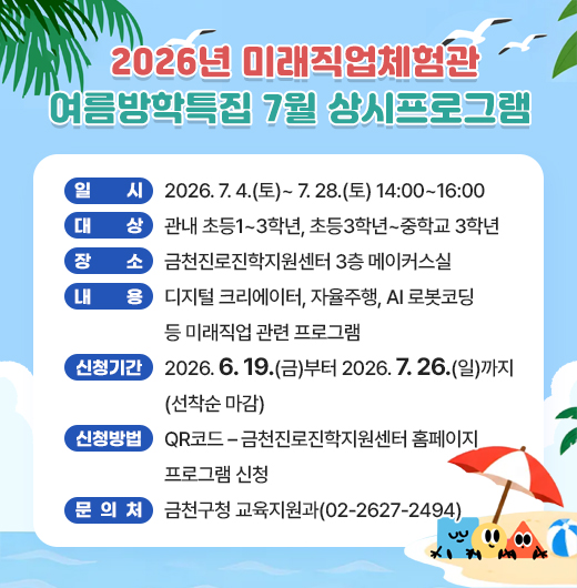 □ 프로그램 개요
   ○ 일시 : 2026. 7. 4.(토)~ 7. 28.(토) 14:00~16:00
   ○ 대상 : 관내 초등1~3학년, 초등3학년~중학교 3학년
   ○ 장소 : 금천진로진학지원센터 3층 메이커스실
   ○ 내용 : 디지털 크리에이터, 자율주행, AI 로봇코딩 등 미래직업 관련 프로그램
 □ 신청안내
   ○ 기간 : 2026. 6. 19(금)부터 2026.7.26.(일)까지 (선착순 마감)
   ○ 방법 : QR코드 – 금천진로진학지원센터 홈페이지 프로그램 신청
 □ 문 의 처 : 금천구청 교육지원과(02-2627-2494)