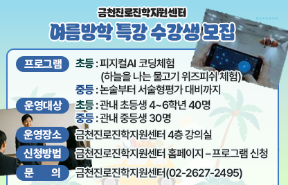 □ 프로그램 개요
   ❍ 프로그램
    - 초등 : 피지컬AI 코딩체험(하늘을 나는 물고기 위즈피쉬 체험)
    - 중등 : 논술부터 서술형평가 대비까지
   ❍ 운영대상
    - 초등 : 관내 초등생 4~6학년 40명
 
차수
일정
인원
강의내용
1차
2026. 8. 6.(목) 13:30 ~ 17:30
20명
내가 만든 조종 명령에 따른 하늘을 나는 위즈피쉬 움직이기
2차
2026. 8. 7.(금) 13:30 ~ 17:30
20명

    - 중등 : 관내 중등생 30명
 
차수
일정
인원
강의내용
1차
2026. 8. 4.(화) 14:00 ~ 16:00
30명내외
주제에 따른 논술문 작성
2차
2026. 8. 5.(수) 14:00 ~ 16:00
첨삭지도

  
  ❍ 운영장소 : 금천진로진학지원센터 4층 강의실
  ❍ 신청방법 : 금천진로진학지원센터 홈페이지 – 프로그램 신청

 □ 문 의 : 금천진로진학지원센터(02-2627-2495)