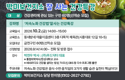 ◆ 대상자 모집 안내 ◆ 
○ 대    상 : 건강관리에 관심 있는 구민 60명(선착순 모집)
○ 강좌 개요

강좌명
‘저속노화 건강법’잘사는 건강특강
교육일시
2026.10.2.(금) 14:00~15:00
교육장소
동네방네 마을이음센터 
3층 다목적 체육관(시흥대로 12길 10-5)
모집대상
금천구민 60명(선착순 모집)
신청방법
2026.9.14.14:00~ 전화 및 방문 접수
강사
박찬우 박사 : (주)푸드닥터 대표
※ 통합의학박사/한성대학교 교수
※ KBS라디오 건강을 살리는 밥상,TV조선,OBS 등 다수 프로그램 출연
주요
내용
저속노화 건강법은 음식·수면·움직임의 3가지 생활 습관 실천이 핵심이다!

○ 모집 문의 : 박미보건지소 담당 한미영(☎02-2627-2792)