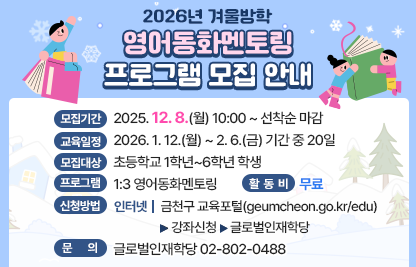◆2026년 겨울방학 영어동화멘토링 프로그램 모집 안내◆
  ○ 모집기간  2025. 12. 8.(월) 10:00 ~ 선착순 마감
  ○ 교육일정  2026. 1. 12.(월) ~ 2. 6.(금) 기간 중 20일
  ○ 모집대상  초등학교 1학년~6학년 학생
  ○ 프로그램  1:3 영어동화멘토링
  ○ 활 동 비  무료
  ○ 신청방법
    - 인터넷 : 금천구 교육포털(geumcheon.go.kr/edu) 
               > 강좌신청 > 글로벌인재학당
  ○ 문    의  글로벌인재학당 02-802-0488