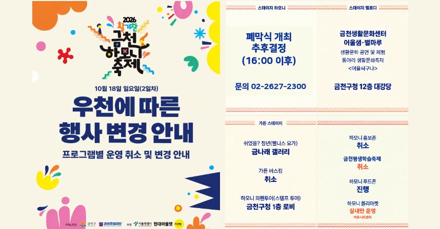 2026 활기찬 금천하모니축제
10월 18일 일요일(2일차) 우천에 따른 행사 변경 안내
프로그램별 운영 취소 및 변경 안내

□ 스테이지 하모니
 ○ 폐막식 개최 추후결정(16:00 이후)
 ○ 문의 02-2627-2300
□ 스테이지 멜로디
 ○ 금천생활문화센터 어울샘·별마루
   - 생활문화 공연 및 체험
   - 동아리 생활문화축제
   - <어울씨구나>
 ○ 장소변경 : 금천구청 12층 대강당
□ 가든 스테이지
 ○ 쉬었음? 청년(웰니스 요가) 장소변경 : 금나래 갤러리
 ○ 가든 버스킹 : 취소
 ○ 하모니 와펜투어(스탬프 투어) 장소변경 : 금천구청 1층 로비
 ○ 하모니 홍보존 : 취소
 ○ 금천평생학습축제 : 취소
 ○ 하모니푸드존 : 진행
 ○ 하모니 플리마켓 : 실내만 운영(커뮤니티센터)