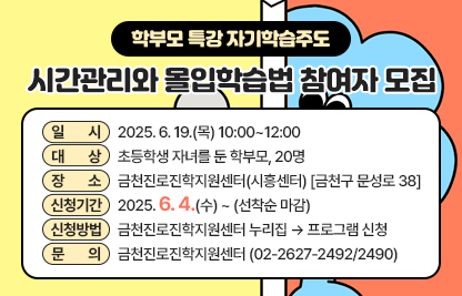 □ 프로그램 개요
   • 일시 : 2025. 6. 19.(목) 10:00~12:00 
   • 대상 : 초등학생 자녀를 둔 학부모, 20명
   • 장소 : 금천진로진학지원센터(시흥센터) [금천구 문성로 38]
   • 신청기간 : 2025. 6. 4.(수) ~ (선착순 마감)
   • 신청방법 : 금천진로진학지원센터 누리집 ▶  프로그램 신청
 (https://www.edugeumcheon.or.kr/program/list.do?center=geumcheon)     
 □ 문의 : 금천진로진학지원센터 (02-2627-2492/2490)