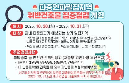 ◆ 제목 : 다중인파밀집지역 위반건축물 집중점검계획 알림◆
  ○ 일시: 2025. 10. 20.(월) ~ 2025.10.31.(금) 
  ○ 대상: 관내 다중인파가 예상되는 상가 밀집지역 
    - 가산동일대 중점점검지역 : 가산디지털단지역 주변 및 인근상업지역
    - 시흥동일대 중점점검지역 : 여울빛거리 및 주변상업지역
    - 독산동일대 중점점검지역 : 독산동 맛나는거리 및 주변상업지역 
  ○ 주요 점검사항
   - 불법증축 등 안전관련 위반행위 (저층부 위반사항 우선조치)
      • (통행방해관련) 무단증축, 용도변경, 건축선침범
      • (피난통로확보) 건축물 내·외부 피난통로 적정확보여부 등
  ○ 상기요청사항과 관련하여 의견을 제출하실경우에는 아래 링크에 첨부된 서식에 따라 2025. 10. 31.(금)까지 의견을 제출하여 주시기 바랍니다.