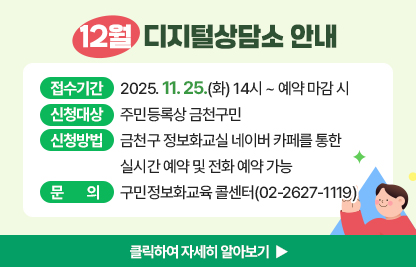 12월 디지털상담소 안내
  ○ 신청기간: 2025. 11. 25.(화) 14시 ~ 예약 마감 시 
  ○ 신청대상: 주민등록상 금천구민
  ○ 신청방법: 금천구 정보화교실 네이버 카페를 통한 실시간 예약 및 전화 예약 가능
  ○ 운영기간 및 시간

상담장소
운영기간
운영시간
운영방법
금천구청 지하1층 전산교육장
(제2강의실)
12. 5.
12. 12.
12. 19.
※ 12. 19.(금) 7회 운영
09:00 ~ 09:50
사전예약을
통해
1:1 상담
10:00 ~ 10:50
11:00 ~ 11:50
13:00 ~ 13:50
14:00 ~ 14:50
15:00 ~ 15:50
16:00 ~ 16:50
17:00 ~ 17:50

  ※ 1인당 상담시간은 50분 이내입니다.
  ※ 구민 정보화교육과 무관한 전문적인 내용은 상담에서 제외됩니다.
     (주식, 가상화폐, 전문가 수준의 데이터 관리, SNS 제작, 컴퓨터 수리 등 전문적인 분야)

  ○ 문    의: 구민정보화교육 콜센터(02-2627-1119)

클릭하여 자세히 알아보기 ▶