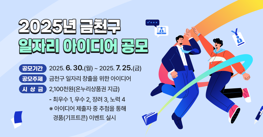 □ 2025년 금천구 일자리 아이디어 공모
   - 공모기간 : 2025. 6. 30.(월) ~ 2025. 7. 25.(금)
   - 공모주제 : 금천구 일자리 창출을 위한 아이디어
   - 시 상 금 : 2,100천원(온누리상품권 지급)
     · 최우수 1, 우수 2, 장려 3, 노력 4
    ※ 아이디어 제출자 중 추첨을 통해 경품(기프트콘) 이벤트 실시