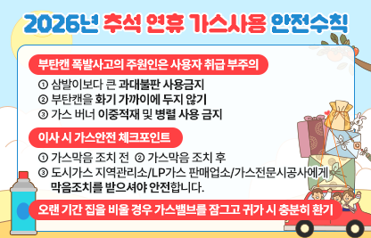 ○ 부탄갠 폭발사고의 주원인은 사용자 취급 부주의
   - 삼발이보다 큰 과대불판 사용금지
   - 부탄캔을 화기 가까이에 두지 않기
   - 가스 버너 이중적재 및 병렬 사용 금지
○ 이사 시 가스안전 체크포인트
   - 가스막음 조치 전
   - 가스막음 조치 후
   - 도시가스 지역관리소/LP가스 판매업소/가스전문시공사에게
     막음조치를 받으셔야 안전합니다.
○ 오랜 기간 집을 비울 경우 가스밸브를 잠그고 귀가 시에는 충분히 환기하기