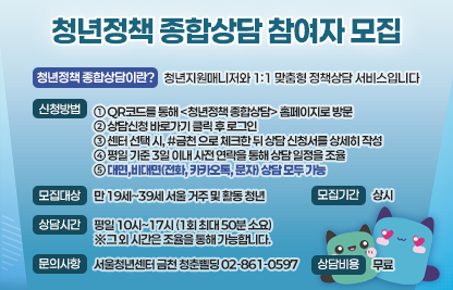 ○ 청년정책 종합상담이란?
    청년지원매니저와 1:1 맞춤형 정책상담을 통해 지금 나에게 필요한 정책과 프로그램 정보를       알아가고, 필요 시 지역 자원에 연계될 수 있는 상담 서비스입니다.
 ○ 신청방법
    ① 프로필 링크 또는 QR코드를 통해 <청년정책 종합상담> 홈페이지로 방문해주세요.
    ② 상담신청 바로가기 클릭 후 로그인 해주세요.
       (로그인 후, 신청 화면이 나오지 않는다면 창을 닫고 다시 QR코드를 접속해주세요.) 
    ③ 센터 선택 시, #금천 으로 체크한 뒤 상담 신청서를 상세히 적어주세요.
    ➃ 청년지원매니저가 평일 기준 3일 이내 사전 연락을 통해 상담 일정을 조율합니다.
    ➄ 대면(서울청년센터 금천 청춘삘딩(가산점) 2층 정책상담실),
       비대면(전화, 카카오톡, 문자) 상담 모두 가능합니다.
 ○ 모집대상 : 서울에 거주 또는 생활하는 만 19세~39세 청년 누구나
 ○ 모집기간 : 상시
 ○ 상담시간 : 평일 10시~17시 (1회 최대 50분 소요)
              ※그 외 시간은 조율을 통해 가능합니다.
 ○ 상담비용 : 무료
 ○ 문의사항 : 서울청년센터 금천 청춘삘딩 02-861-0597
 ○ 유의사항
   - 일정 상 당일 상담 진행은 어렵습니다.
   - 일정 변동 시, 하루 전까지 연락 부탁드립니다.
   - 상담 시간으로부터 10분 내에 별도의 연락 없이 방문하지 않을 경우 상담이       자동 취소 처리되며, 신청 내용에 대한 정보 문자를 발송해드립니다.
   - 상담 시간은 최대 50분이며, 상담 내용에 따라 예상보다 일찍 종료되거나       재신청을 통해 다음 회차로 이어질 수 있습니다.