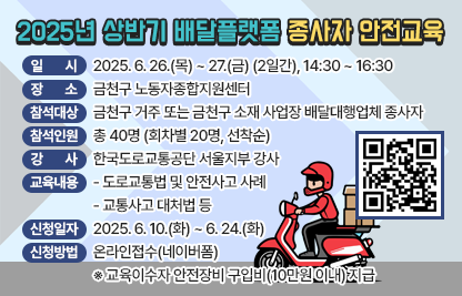 □ 교육개요
  ○ 일    시 : 2025. 6. 26.(목) ~ 27.(금) (2일간), 14:30 ~ 16:30
  ○ 장    소 : 금천구 노동자종합지원센터
  ○ 참석대상 : 금천구 거주 또는 금천구 소재 사업장 배달대행업체 종사자 
  ○ 참석인원 : 총 40명 (회차별 20명, 선착순)
  ○ 강    사 : 한국도로교통공단 서울지부 강사
  ○ 교육내용
    - 도로교통법 및 안전사고 사례
    - 교통사고 대처법 등 
  ○ 신청일자 및 방법 : 2025. 6. 10.(화) ~ 6. 24.(화), 온라인접수(네이버폼)
   ※ 교육이수자 안전장비 구입비(10만원 이내) 지급