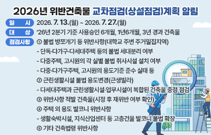 ◆ 제목: 2026년 위반건축물 교차점검(상설점검)계획 알림◆
  ○ 일시: 2026. 7. 13.(월) ~ 2026. 7. 27.(월) 
  ○ 대상: ‘26년 2분기 기준 사용승인 6개월, 1년6개월, 3년 경과 건축물
           ※ 연면적2,000㎡이하
  ○ 주요 점검사항
    ① 불법 방쪼개기 등 위반사항(대학교 주변 주거밀집지역)
      - 단독·다가구·다세대주택 등의 불법 세대분리 여부
      - 다중주택, 고시원의 각 실별 불법 취사시설 설치 여부
      - 다중·다가구주택, 고시원의 용도기준 준수 실태 등
    ② 근린생활시설 불법 용도변경(근생빌라)
      - 다세대주택과 근린생활시설·업무시설이 복합된 건축물 중점 점검
    ③ 위반사항 적발 건축물(시정 후 재위반 여부 확인)
    ④ 주택 외 용도 발코니 위반사항
      - 생활숙박시설, 지식산업센터 등 고층건물 발코니 불법 확장
    ⑤ 기타 건축법령 위반사항
  ○ 상기 요청사항과 관련하여 의견을 제출하실경우에는 아래 링크에 첨부된 서식에 따라 2026. 7. 27.(월)까지 의견을 제출하여 주시기 바랍니다.