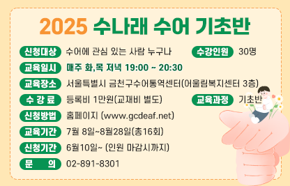■ 2025 수나래 수어교실(수어통역사가 되기 위한 첫걸음)
1. 2025 수나래 수어 기초반
- 신청대상 : 수어에 관심 있는 사람 누구나
- 교육일시 : 매주 화,목 저녁 19:00 ~ 20:30
- 수강인원 : 30명
- 교육장소 : 서울특별시 금천구수어통역센터(어울림복지센터 3층)
- 수 강 료 : 등록비 1만원(교재비 별도)
- 교육과정 : 기초반
- 신청방법 : 홈페이지 www.gcdeaf..net
- 교육기간 : 7월 8일~8월28일(총16회)
- 신청기간 : 6월10일~ (인원 마감시까지)
- 문    의 : 02-891-8301