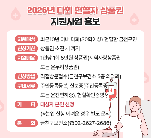 □ 지원 대상 : 최근10년 이내 다회(30회이상) 헌혈한 금천구민
□ 신청 기한 : 2026. 5. 6. ~ 상품권 소진 시 까지 
□ 지원 내용 : 1인당 1회 5만원 상품권(지역사랑상품권 또는 온누리상품권)
□ 신청 방법 : 직접방문접수(금천구보건소 5층 의약과)
□ 구비 서류 : 주민등록등본, 신분증(주민등록증 또는 운전면허증), 헌혈확인증명서
□ 기     타 : 대상자 본인 직접 신청만 가능(※대리신청 및 대리수령 불가)
□ 문     의 : 금천구보건소(☎2627-2686)