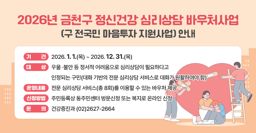 2026년 금천구 정신건강 심리상담 바우처사업(구 전국민 마음투자 지원사업) 안내
□ 기    간 : 2026. 1. 1.(목) ~ 2026. 12. 31.(목)
□ 대    상 : 우울 ·불안 등 정서적 어려움으로 심리상담이 필요하다고 인정되는 구민(대화 기반의 전문 심리상담 서비스로 대화가 원활하여야 함)
□ 운영내용 : 전문 심리상담 서비스(총 8회)를 이용할 수 있는 바우처 제공
□ 신청방법 : 주민등록상 동주민센터 방문신청 또는 복지로 온라인 신청
□ 문    의 : 건강증진과 (02)2627-2664