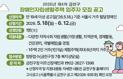 □ 2026년 제4차 금천구 장애인자립생활주택 입주자 모집 공고
 ○ 신청자격 : 만 19세 이상 공고일(‘26.5.18.) 기준 서울시 거주 발달장애인
 ○ 신청기간 : 2026. 5. 18(월) ~ 6. 12.(금)
 ○ 선정인원 : 1명(女)
 ○ 지원내용
  - 다양한 지역사회 자립생활(가정생활, 지역관계, 경제활동, 건강관리, 개별체험)을 경험
  - 1주택 2인 거주(1인1실) 체험주택(최대 6년까지 거주)
 ○ 접수방법 : 방문접수(금천구청 7층 복지상담실)
 ○ 문 의 처 : 금천구청 어르신장애인과 ☎02-2627-1396
 ※ 신청자격 및 지원내용등 자세한 내용은 금천구청 홈페이지 고시공고
    (서울특별시 금천구 공고 제2026-935호) 확인 요망