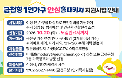 □ 사업내용 : 여성 1인가구를 대상으로 안전장비를 지원하여 
             주거 침입 등 범죄예방 및 안전한 생활환경 조성
□ 신청기간 : 2026. 10. 20.(화) ~ 모집완료시까지 
□ 지원대상 : 금천구 거주 여성 1인가구 45명 (3개월 이상 거주)
      ※ 아파트 제외, 자가 제외, ‘21~’26. 수혜 이력 없는 자
□ 지원물품 : 창문잠금장치, 가정용CCTV. 스마트초인종
□ 신청방법 : 이메일(modory@geumcheon.go.kr) 신청
             또는 금천구청 7층 가족정책과 방문 신청 
□ 제출서류 : 신청서, 임대차계약서 사본 
□ 문의사항 : ☎02-2627-1466(금천구청 1인가족지원팀)