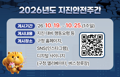 가. 게시기간 : '26. 10. 19. ~ 10. 25.(1주일)

나. 게시내용 : 지진 대비 행동요령 등

다. 게시장소 : 구청 홈페이지, SNS(인스타그램), 디지털 사이니지(구청                 엘리베이터, 버스정류장)