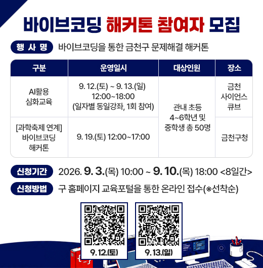 □ 행사명 : 바이브코딩을 통한 금천구 문제해결 해커톤
□ 주요내용

구    분
운영일시
대상‥인원
장    소
AI활용 심화교육
9. 12.(토) ~ 9. 13.(일) 
12:00~18:00
(일자별 동일강좌, 1회 참여)
관내 초등 4~6학년 및 중학생 총 50명
금천
사이언스큐브
[과학축제 연계] 바이브코딩 해커톤
9. 19.(토) 12:00~17:00
금천구청
 
□ 신청기간 : 2026. 9. 3.(목) 10:00 ~ 9. 10.(목) 18:00 <8일간>
□ 신청방법 : 구 홈페이지 교육포털을 통한 온라인 접수(※선착순)