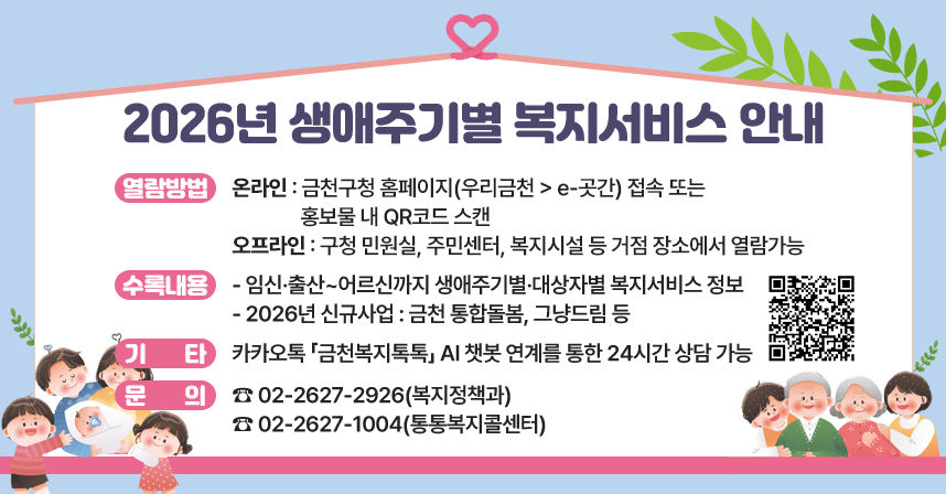 ◆ 제목 : 2026년 생애주기별 복지서비스 안내 ◆
     ○ 열람방법 
      - 온라인 : 금청구청 홈페이지(우리금천 > e-곳간) 접속 또는
                 홍보물 내 QR코드 스캔
      - 오프라인 : 구청 민원실, 주민센터, 복지시설 등 거점 장소에서 열람가능
     ○ 수록내용
      - 임신·출산~어르신까지 생애주기별·대상자별 복지서비스 정보
      - 2026년 신규사업 : 금천 통합돌봄, 그냥드림 등
     ○ 기타 : 카카오톡 「금천복지톡톡」 AI 챗봇 연계를 통한 24시간 상담 가능
     ○ 문의 : ☎ 02-2627-2926(복지정책과) 
               ☎ 02-2627-1004(통통복지콜센터)