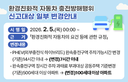◆ 제목 : 환경친화적 자동차 충전방해행위 신고대상 일부 변경안내 ◆

     ○ 시 행 일 : 2026. 2. 5.(목) 00:00 ~
     ○ 근    거 : 「환경친화적 자동차의 요건 등에 관한 규정」  
     ○ 변경내용 
      - PHEV(외부충전식 하이브리드) 완속충전구역 주차가능시간 변경
        (기존)14시간 이내 → (변경)7시간 이내
      - 완속충전구역 장시간 주차 과태료 부과대상 공동주택 기준변경
        (기존)500세대 이상 아파트 → (변경)100세대 이상 아파트