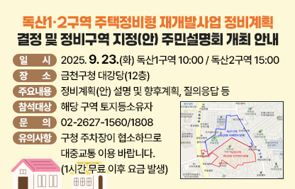 ○ 행 사 명 : 독산1·2구역 주택정비형 재개발사업 정비계획 결정 및                   정비구역 지정(안) 주민설명회 개최
   ○ 일    시 : 2025. 9. 23.(화) 독산1구역 10:00 / 독산2구역 15:00
   ○ 장    소 : 금천구청 대강당(12층)
   ○ 주요내용 : 정비계획(안) 설명 및 향후계획, 질의응답 등
   ○ 참석대상 : 해당 구역 토지등소유자

   ○ 문    의: 02-2627-1560/1808
   ○ 유의사항: 구청 주차장이 협소하므로 대중교통 이용 바랍니다.
                (1시간 무료 이후 요금 발생)