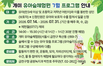 서울시 금천구 개미 유아숲체험원에서 7월 매주 화, 수, 금 유아숲 프로그램을 진행합니다

- 대  상 : 유아(만3세 이상 및 초등학교 저학년 어린이)와 이를 동반한 성인(보호자) ※ 신청인원은 유아와 보호자 수를 합쳐서 일괄 신청 예) 유아 3명 + 보호자 1명 = 총 4명
- 기  간 : 2026.07.14. - 2026.07.31. (기간 중 매주 화, 수, 금) 
          ※ 제헌절(07.17.) 제외
- 시  간 : 14:00 ~ 15:30 (시간 내 1시간 ~ 1시간 30분 진행 예정)
- 장  소 : 개미 유아숲체험원(서울시 금천구 독산동 산89-7)
- 주  제 : 숲에서 할 수 있는 유아 맞춤 프로그램 (유아숲지도사의 프로그램 구성에 따라 다름)
- 준비물 : 활동하기 편한 옷, 운동화, 모자, 자외선차단제, 모기퇴치제, 수건, 물 등 참여자가 체험에 필요하다 생각하는 사항
- 문의처 : 금천구청 공원녹지과 박찬호 주무관(T. 02-2627-1664)