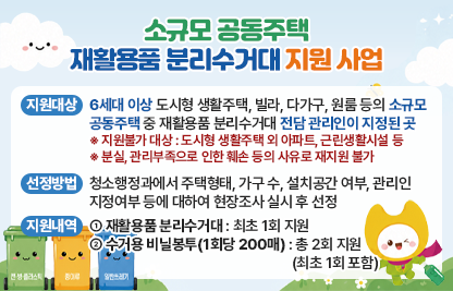 가. 지원대상
    - 6세대 이상 도시형 생활주택, 빌라, 다가구, 원룸 등의 소규모 공동주택 중 재활용품 분리수거대 전담 관리인이 지정된 곳
      ※ 지원불가 대상 : 도시형 생활주택 외 아파트, 근린생활시설 등
      ※ 분실, 관리부족으로 인한 훼손 등의 사유로 재지원 불가
  나. 선정방법
    - 청소행정과에서 주택형태, 가구 수, 설치공간 여부, 관리인 지정여부 등에 대하여 현장조사 실시 후 선정
  다. 지원내역  
    - 재활용품 분리수거대 : 최초 1회 지원 
    - 수거용 비닐봉투(1회당 200매) : 총 2회 지원(최초 1회 포함)