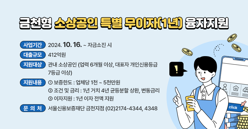 ○ 사 업 명 : 금천형 소상공인 특별 무이자 융자지원
○ 사업기간 : 2024.10.16. ~ 자금소진 시
○ 대출규모 : 412억원
○ 지원대상 : 관내 소상공인 (업력 6개월 이상, 대표자 개인신용등급 7등급 이상)
○ 지원내용 
  - 보증한도 : 업체당 1천 ~ 5천만원
  - 조건 및 금리 : 1년 거치 4년 균등분할 상환, 변동금리
  - 이자지원 : 1년 이자 전액 지원 
○ 문 의 처 : 서울신용보증재단 금천지점 (02)2174-4344, 4348