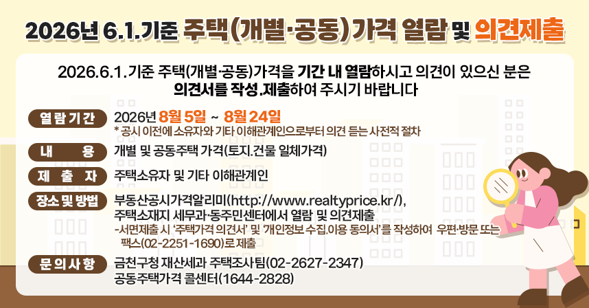 < 제 목 : 2026년 6.1.기준 주택(개별·공동)가격 열람 및 의견제출 >
 2026.6.1.기준 주택(개별·공동)가격을 기간 내 열람하시고 의견이 
 있으신 분은 의견서를 작성․제출하여 주시기 바랍니다.
□ 열람 및 의견제출  
◦개별(공동)주택 열람기간 : 2026년 8월 5일 ～ 8월 24일 
   * 공시 이전에 소유자와 기타 이해관계인으로부터 의견을 듣는 사전적 절차임
◦내  용 : 개별 및 공동주택 가격(토지․건물 일체가격)
◦제출자 : 주택소유자 및 기타 이해관계인 
◦장소 및 방법 : 부동산공시가격알리미(http://www.realtyprice.kr/),  
  주택소재지 세무과·동주민센터에서 열람 및 의견제출
 -서면제출 시 ‘주택가격 의견서’ 및 ‘개인정보 수집․이용 동의서’를 
  작성하여 우편·방문 또는 팩스(02-2251-1690)로 제출 
□ 문의사항
  ◦ 금천구청 재산세과 주택조사팀(02-2627-2347)
  ◦ 공동주택가격 콜센터(1644-2828)