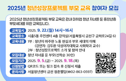 ○ 2025년 청년성장프로젝트 부모 교육은 관내 미취업 청년 자녀를 둔      중장년층 부모세대를 위한 교육입니다.
 ○ 교육일시 : 2025. 9. 22.(월) 14시~16시
 ○ 교육장소 : 시흥5동 주민센터 4층 강의실(서울특별시 금천구 금하로24길 6)
 ○ 교육내용
    1부 : 청년이 마주한 노동 현실과 부모 세대의 이해
          (강연자: 김두환 덕성여자대학교 사회학과 교수)
    2부 : 청년성장프로젝트 소개 및 참여 안내
 ○ 모집대상 : 청년 자녀를 둔 부모(선착순 30인)
 ○ 모집기간 : 2025. 9. 5.(금) ~ 2025. 9. 18.(목)
 ○ 신청방법 : QR코드 또는 링크 접속 후 신청서 제출
 ○ 문의사항 : 서울청년센터 금천 청춘삘딩(☎02-863-0597)