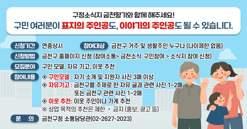 □ 신청기간 : 연중상시
 □ 참여대상 : 금천구 거주 및 생활주민 누구나 (나이제한 없음)
 □ 신청방법 : 금천구 홈페이지 신청
              (참여소통> 금천소식‧구민참여 > 소식지 참여 신청)
 □ 모집분야: 구민 모델, 자유 기고, 이웃 추천
 □ 참여 내용 안내 
   • 구민모델 : 자기 소개 및 지원자 사진 3매 이상
   • 자유기고 : 금천구를 주제로 한 자유 글과 관련 사진 1~2매 
               또는 금천구 관련 사진 1~2매
   • 이웃 추천: 이웃 주민이나 가게 추천
   ※ 상업 목적의 추천은 제한 • 금지 (홍보, 광고 등)

☎ 문의: 금천구청 소통담당관(02-2627-2023)