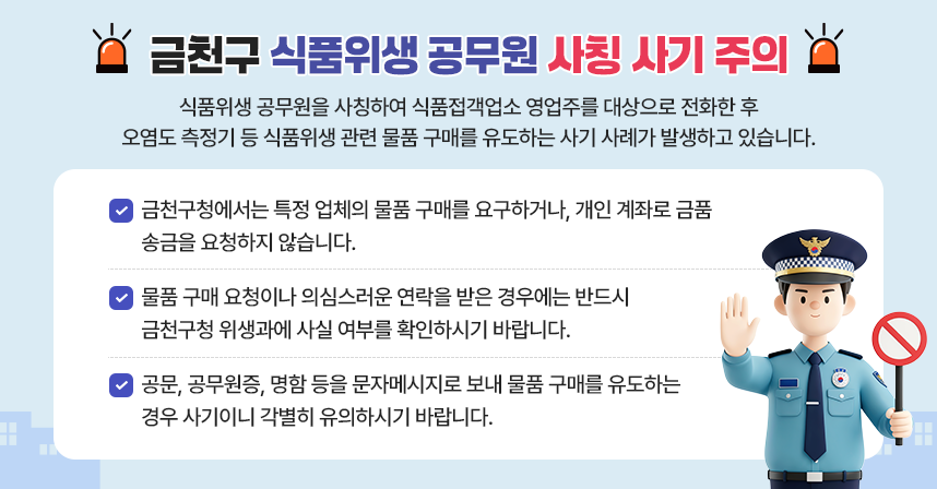 「금천구 식품위생 공무원 사칭 사기 주의」
식품위생 공무원을 사칭하여 식품접객업소 영업주를 대상으로 전화한 후 오염도 측정기 등 식품위생 관련 물품 구매를 유도하는 사기 사례가 발생하고 있습니다.
□ 금천구청에서는 특정 업체의 물품 구매를 요구하거나, 개인 계좌로 금품 송금을 요청하지 않습니다.
□ 물품 구매 요청이나 의심스러운 연락을 받은 경우에는 반드시 금천구청 위생과에 사실 여부를 확인하시기 바랍니다.
□ 공문, 공무원증, 명함 등을 문자메시지로 보내 물품 구매를 유도하는 경우 사기이니 각별히 유의하시기 바랍니다.